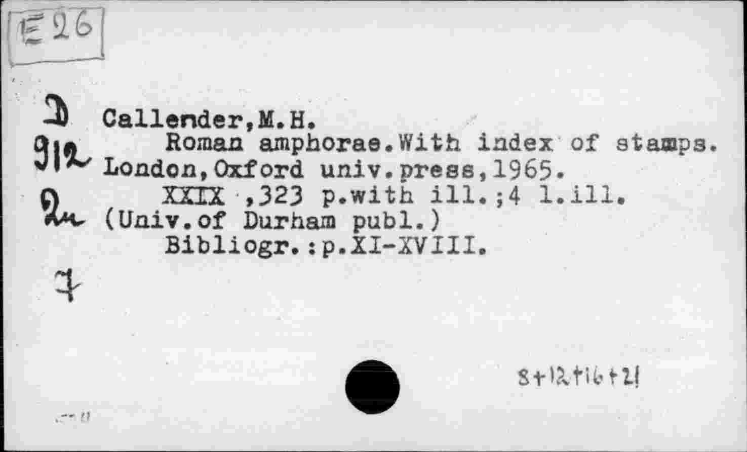 ﻿
2)
Callender,M.H.
Roman amphorae.With index of stamps. London,Oxford univ.press,1965.
XXIX ,323 p.with ill. ;4 l.ill. (Univ.of Durham publ.)
Bibliogr.:p.XI-XVIII.
SfPvtibtll
